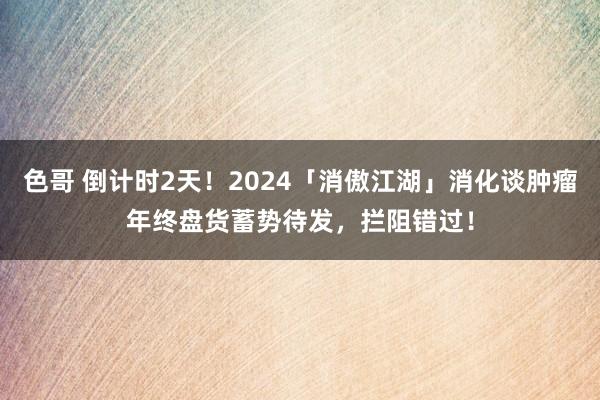 色哥 倒计时2天！2024「消傲江湖」消化谈肿瘤年终盘货蓄势待发，拦阻错过！
