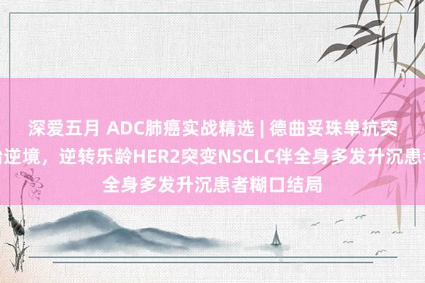 深爱五月 ADC肺癌实战精选 | 德曲妥珠单抗突破多线诊治逆境，逆转乐龄HER2突变NSCLC伴全身多发升沉患者糊口结局