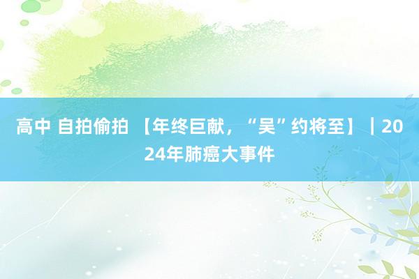 高中 自拍偷拍 【年终巨献，“吴”约将至】｜2024年肺癌大事件