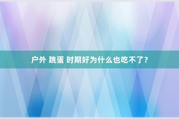 户外 跳蛋 时期好为什么也吃不了？