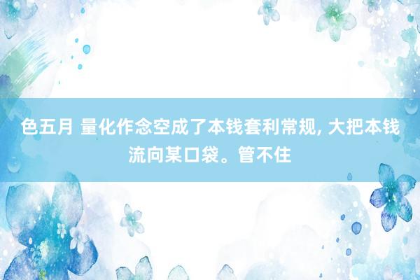 色五月 量化作念空成了本钱套利常规, 大把本钱流向某口袋。管不住