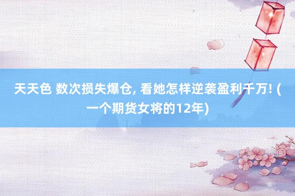 天天色 数次损失爆仓, 看她怎样逆袭盈利千万! (一个期货女将的12年)