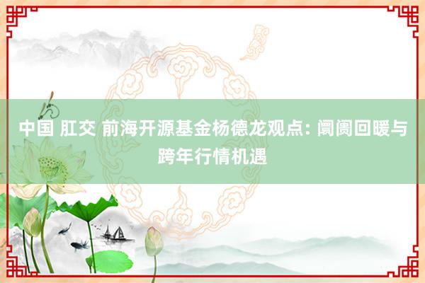 中国 肛交 前海开源基金杨德龙观点: 阛阓回暖与跨年行情机遇