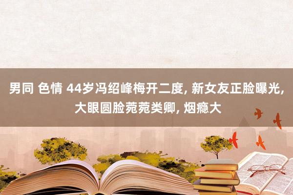 男同 色情 44岁冯绍峰梅开二度, 新女友正脸曝光, 大眼圆脸菀菀类卿, 烟瘾大