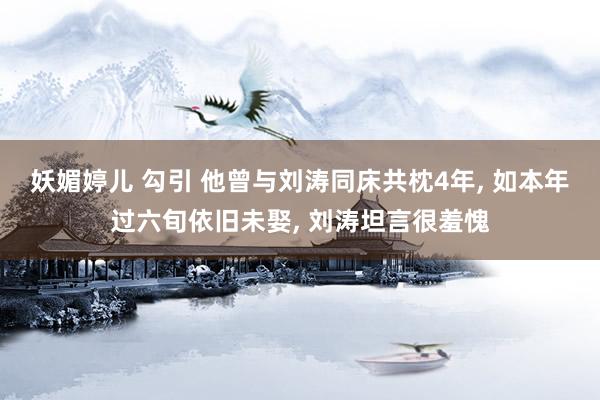 妖媚婷儿 勾引 他曾与刘涛同床共枕4年, 如本年过六旬依旧未娶, 刘涛坦言很羞愧