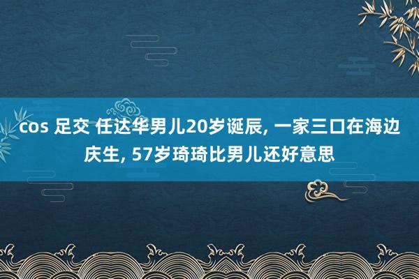 cos 足交 任达华男儿20岁诞辰, 一家三口在海边庆生, 57岁琦琦比男儿还好意思