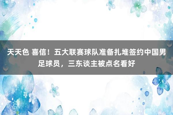 天天色 喜信！五大联赛球队准备扎堆签约中国男足球员，三东谈主被点名看好