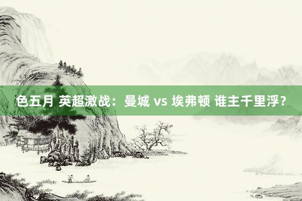 色五月 英超激战：曼城 vs 埃弗顿 谁主千里浮？