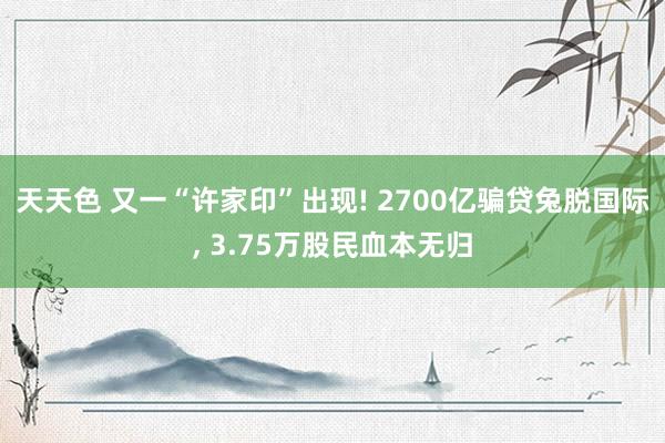 天天色 又一“许家印”出现! 2700亿骗贷兔脱国际, 3.75万股民血本无归