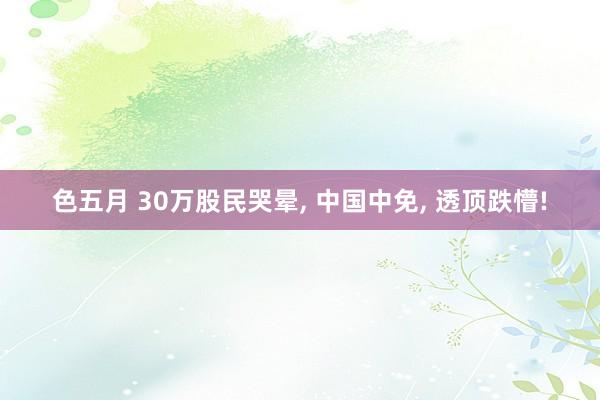 色五月 30万股民哭晕, 中国中免, 透顶跌懵!