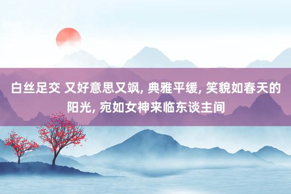 白丝足交 又好意思又飒, 典雅平缓, 笑貌如春天的阳光, 宛如女神来临东谈主间