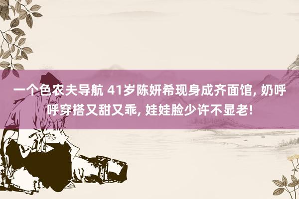 一个色农夫导航 41岁陈妍希现身成齐面馆, 奶呼呼穿搭又甜又乖, 娃娃脸少许不显老!