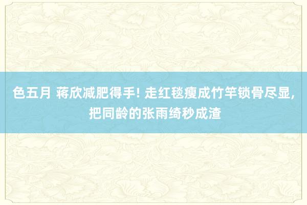 色五月 蒋欣减肥得手! 走红毯瘦成竹竿锁骨尽显, 把同龄的张雨绮秒成渣