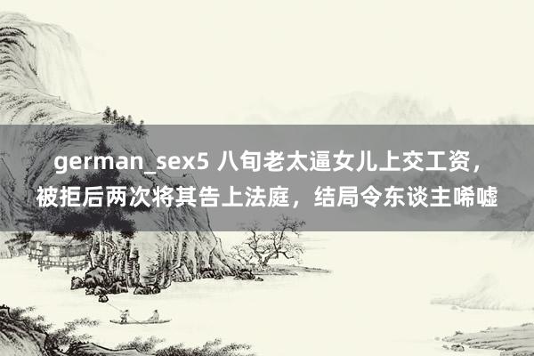 german_sex5 八旬老太逼女儿上交工资，被拒后两次将其告上法庭，结局令东谈主唏嘘