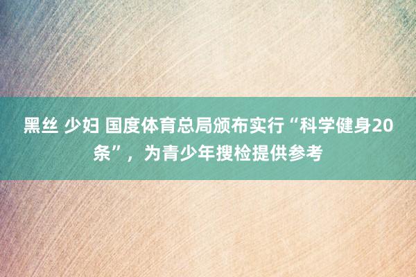 黑丝 少妇 国度体育总局颁布实行“科学健身20条”，为青少年搜检提供参考