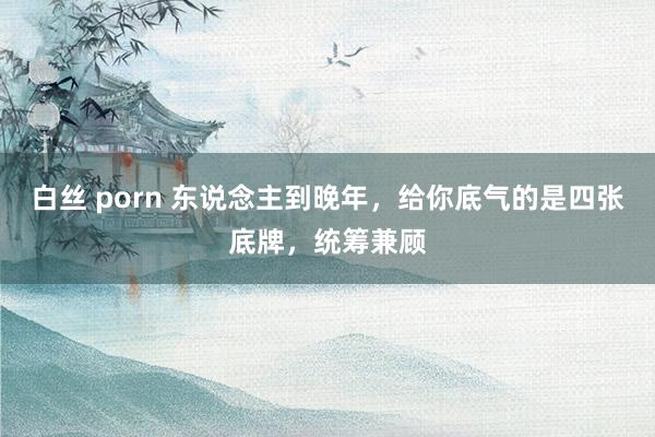 白丝 porn 东说念主到晚年，给你底气的是四张底牌，统筹兼顾