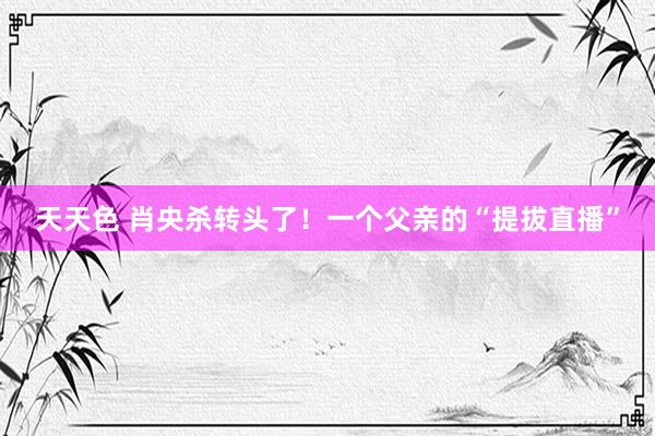 天天色 肖央杀转头了！一个父亲的“提拔直播”