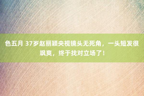 色五月 37岁赵丽颖央视镜头无死角，一头短发很飒爽，终于找对立场了！