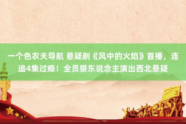 一个色农夫导航 悬疑剧《风中的火焰》首播，连追4集过瘾！全员狠东说念主演出西北悬疑