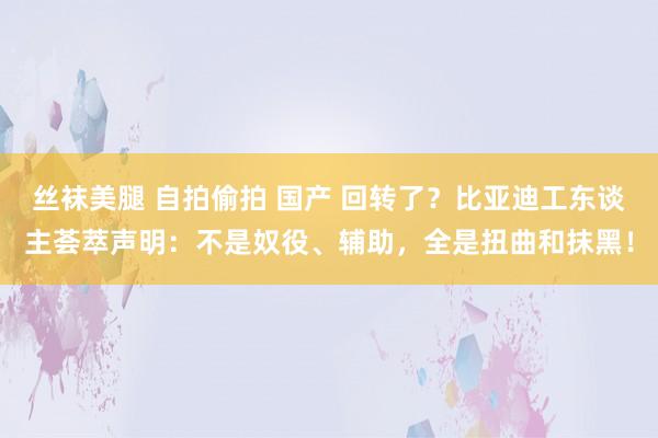 丝袜美腿 自拍偷拍 国产 回转了？比亚迪工东谈主荟萃声明：不是奴役、辅助，全是扭曲和抹黑！