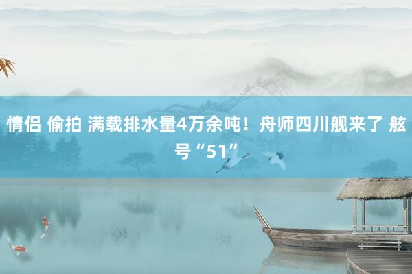 情侣 偷拍 满载排水量4万余吨！舟师四川舰来了 舷号“51”