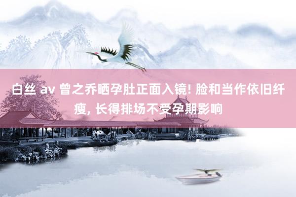 白丝 av 曾之乔晒孕肚正面入镜! 脸和当作依旧纤瘦, 长得排场不受孕期影响