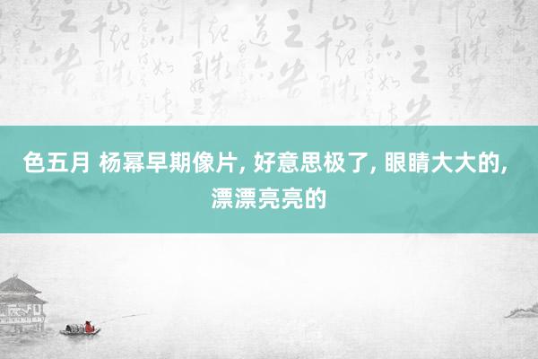 色五月 杨幂早期像片, 好意思极了, 眼睛大大的, 漂漂亮亮的