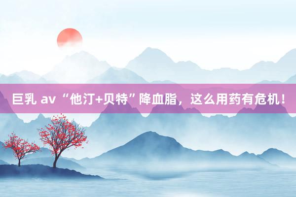 巨乳 av “他汀+贝特”降血脂，这么用药有危机！
