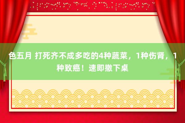 色五月 打死齐不成多吃的4种蔬菜，1种伤肾，1种致癌！速即撤下桌