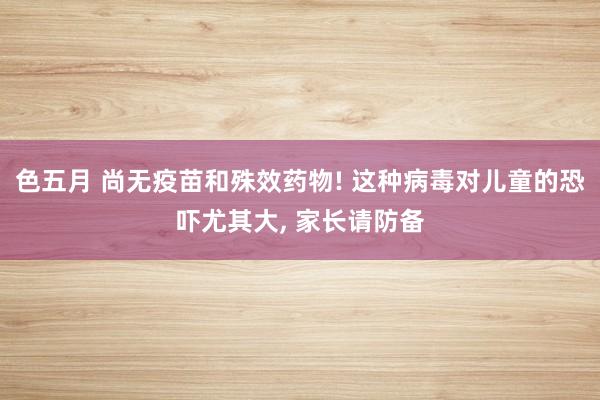 色五月 尚无疫苗和殊效药物! 这种病毒对儿童的恐吓尤其大, 家长请防备