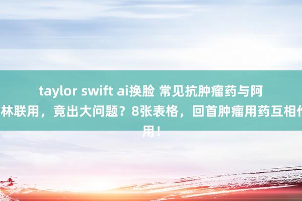 taylor swift ai换脸 常见抗肿瘤药与阿司匹林联用，竟出大问题？8张表格，回首肿瘤用药互相作用！