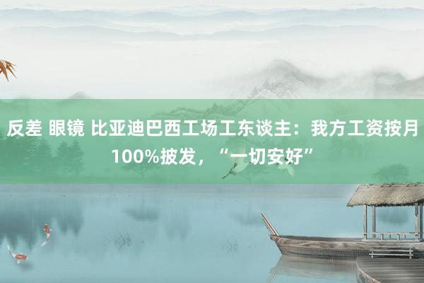 反差 眼镜 比亚迪巴西工场工东谈主：我方工资按月100%披发，“一切安好”