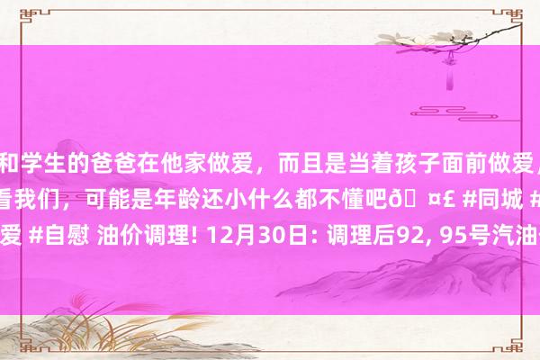 和学生的爸爸在他家做爱，而且是当着孩子面前做爱，太刺激了，孩子完全不看我们，可能是年龄还小什么都不懂吧🤣 #同城 #文爱 #自慰 油价调理! 12月30日: 调理后92, 95号汽油价钱;12月31日