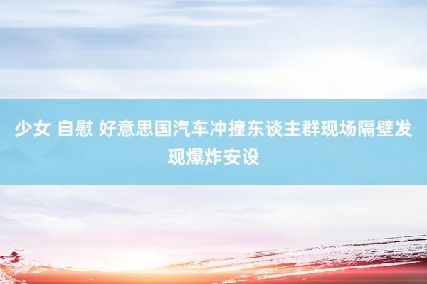 少女 自慰 好意思国汽车冲撞东谈主群现场隔壁发现爆炸安设