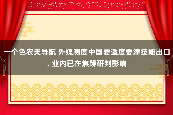 一个色农夫导航 外媒测度中国要适度要津技能出口, 业内已在焦躁研判影响