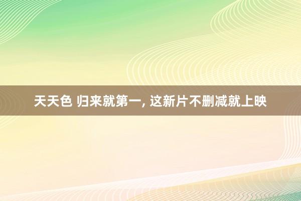 天天色 归来就第一, 这新片不删减就上映