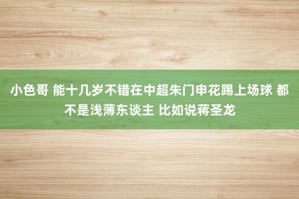 小色哥 能十几岁不错在中超朱门申花踢上场球 都不是浅薄东谈主 比如说蒋圣龙