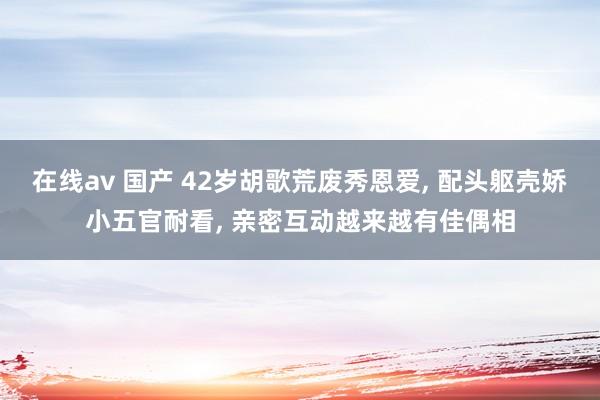 在线av 国产 42岁胡歌荒废秀恩爱, 配头躯壳娇小五官耐看, 亲密互动越来越有佳偶相