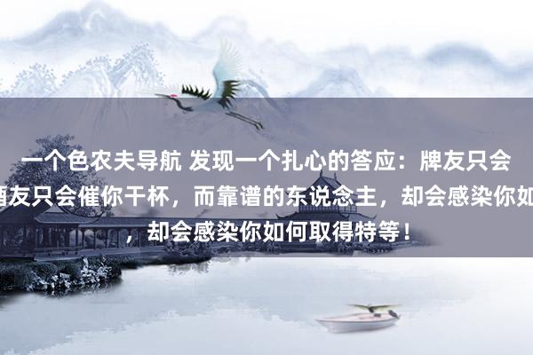一个色农夫导航 发现一个扎心的答应：牌友只会催你打牌，酒友只会催你干杯，而靠谱的东说念主，却会感染你如何取得特等！