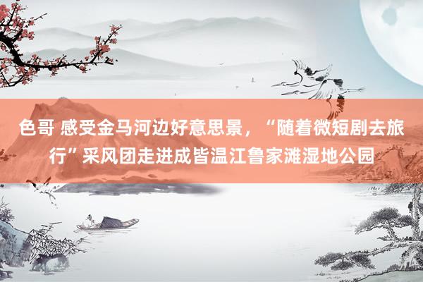 色哥 感受金马河边好意思景，“随着微短剧去旅行”采风团走进成皆温江鲁家滩湿地公园