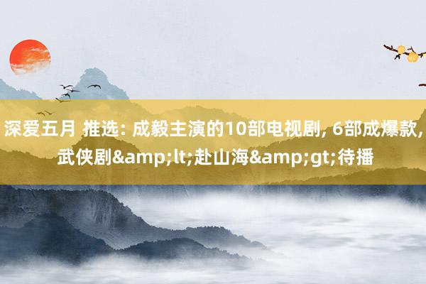 深爱五月 推选: 成毅主演的10部电视剧, 6部成爆款, 武侠剧&lt;赴山海&gt;待播