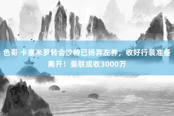 色哥 卡塞米罗转会沙特已扬弃左券，收好行装准备离开！曼联或收3000万