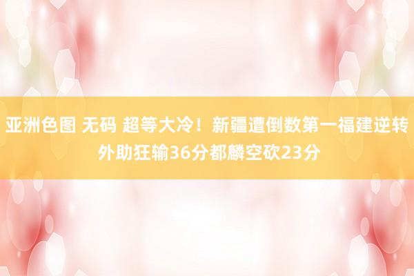 亚洲色图 无码 超等大冷！新疆遭倒数第一福建逆转 外助狂输36分都麟空砍23分