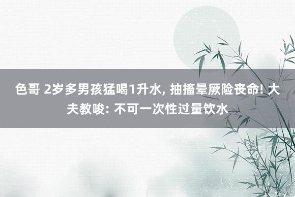 色哥 2岁多男孩猛喝1升水, 抽搐晕厥险丧命! 大夫教唆: 不可一次性过量饮水