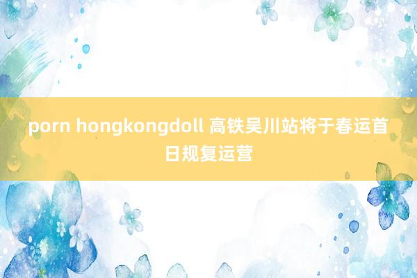porn hongkongdoll 高铁吴川站将于春运首日规复运营