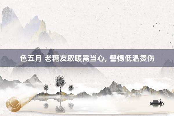 色五月 老糖友取暖需当心, 警惕低温烫伤