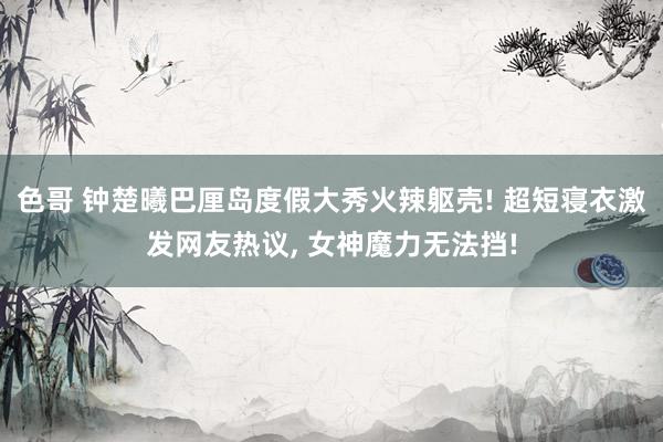 色哥 钟楚曦巴厘岛度假大秀火辣躯壳! 超短寝衣激发网友热议, 女神魔力无法挡!