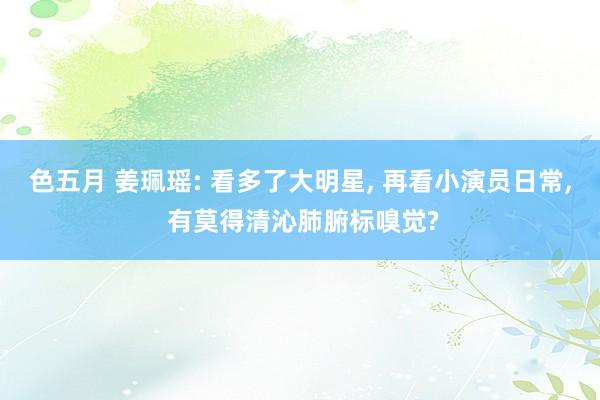 色五月 姜珮瑶: 看多了大明星, 再看小演员日常, 有莫得清沁肺腑标嗅觉?