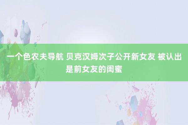 一个色农夫导航 贝克汉姆次子公开新女友 被认出是前女友的闺蜜