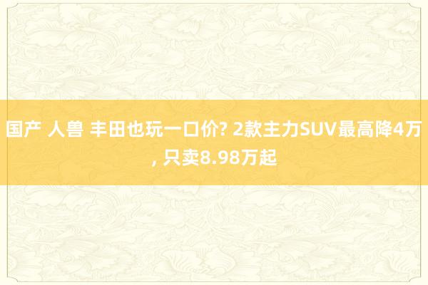 国产 人兽 丰田也玩一口价? 2款主力SUV最高降4万, 只卖8.98万起